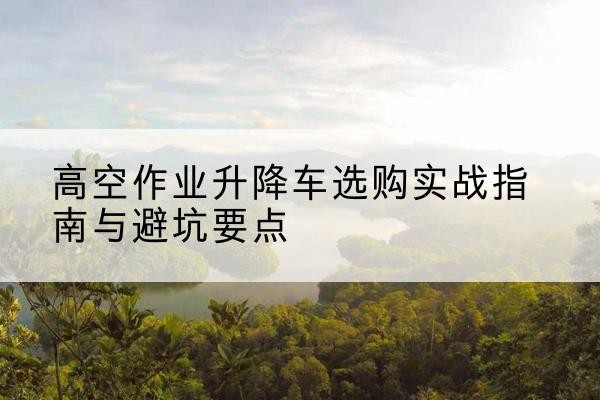 南充升降车怎么选-高空作业升降车选购实战指南与避坑要点