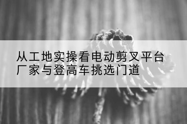 南充电动剪叉升降平台厂家-从工地实操看电动剪叉平台厂家与登高车挑选门道