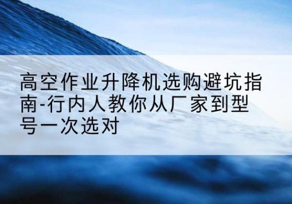 南充升降平台厂家-高空作业升降机选购避坑指南-行内人教你从厂家到型号一次选对