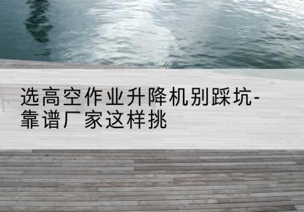 南充剪叉式升降机厂家-选高空作业升降机别踩坑-靠谱厂家这样挑