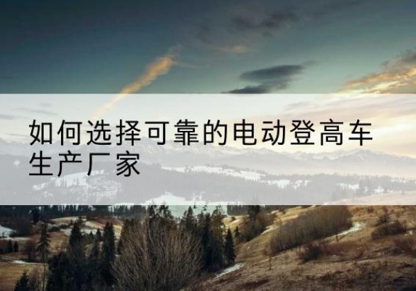 南充电动登高车厂家-如何选择可靠的电动登高车生产厂家