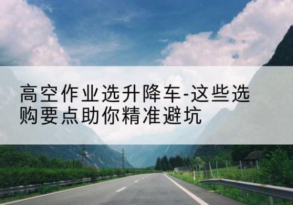 南充升降车厂家-高空作业选升降车-这些选购要点助你*避坑