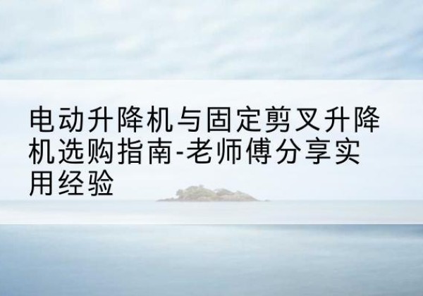 南充电动升降机怎么选-电动升降机与固定剪叉升降机选购指南-老师傅分享实用经验