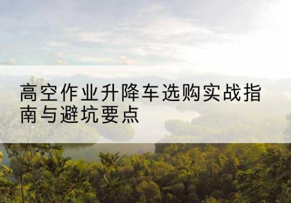 南充升降车怎么选-高空作业升降车选购实战指南与避坑要点