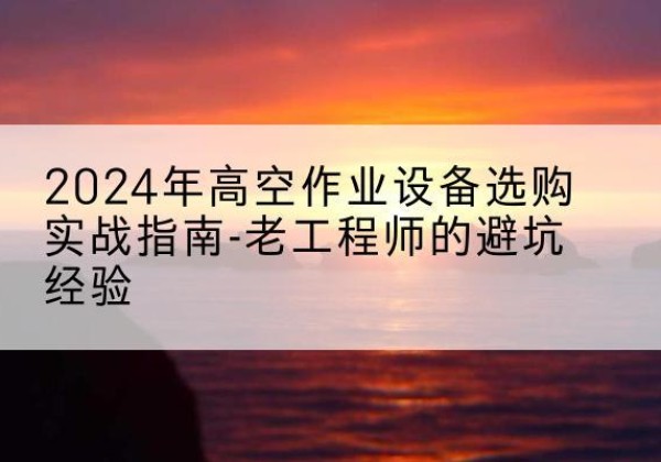 南充高空作业升降机厂家推荐-2024年高空作业设备选购实战指南-老工程师的避坑经验